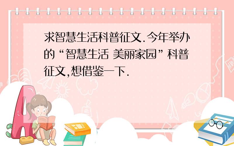 求智慧生活科普征文.今年举办的“智慧生活 美丽家园”科普征文,想借鉴一下.