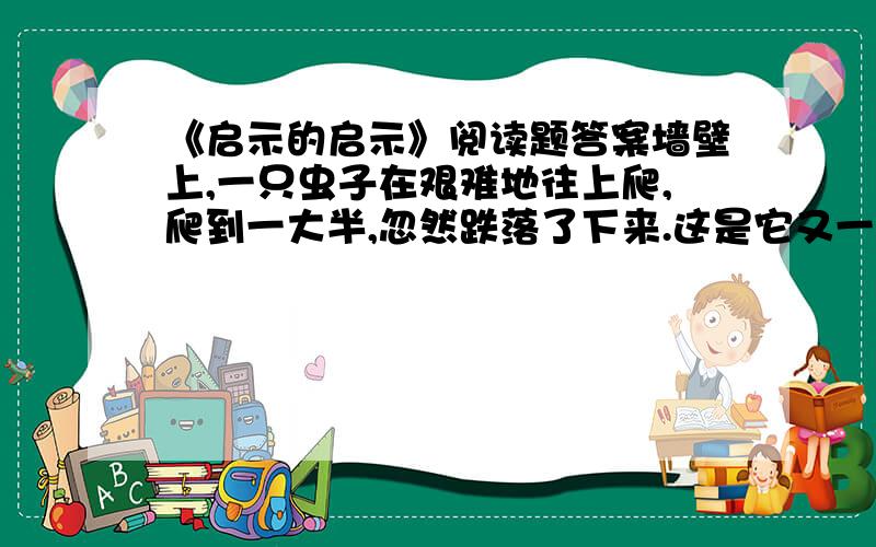 《启示的启示》阅读题答案墙壁上,一只虫子在艰难地往上爬,爬到一大半,忽然跌落了下来.这是它又一次失败的记录.然而,过了一会,它又沿着墙根,一步一步地往上爬了…….第一个人注视着这