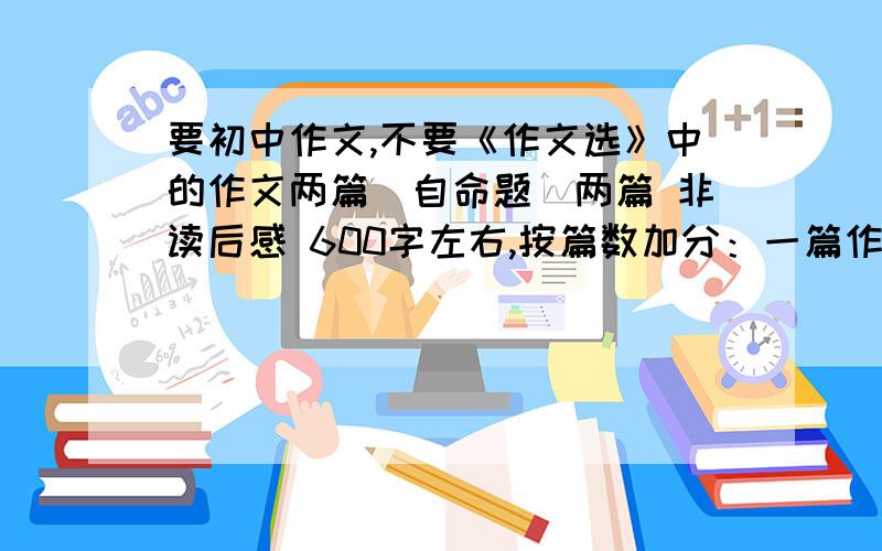 要初中作文,不要《作文选》中的作文两篇（自命题）两篇 非读后感 600字左右,按篇数加分：一篇作文（读后感）：（不包括悬赏分）两篇作文（读后感）：（不包括悬赏分）