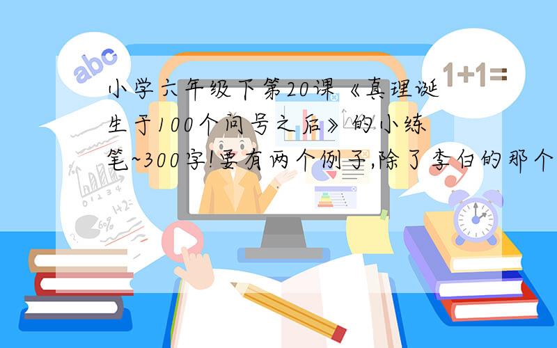 小学六年级下第20课《真理诞生于100个问号之后》的小练笔~300字!要有两个例子,除了李白的那个铁杵磨针的故事,用上无独有偶