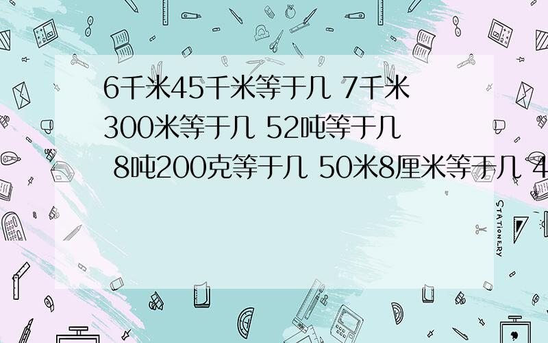 6千米45千米等于几 7千米300米等于几 52吨等于几 8吨200克等于几 50米8厘米等于几 40米5分米等于几