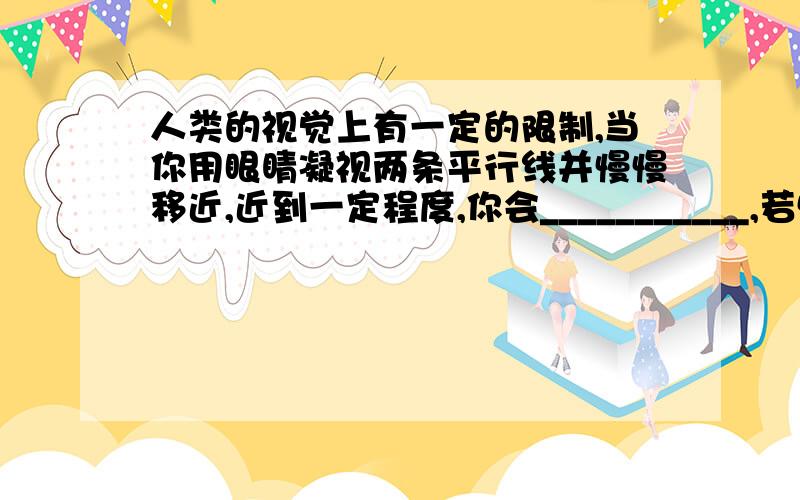 人类的视觉上有一定的限制,当你用眼睛凝视两条平行线并慢慢移近,近到一定程度,你会___________,若慢慢移远到一定距离,你看到的情况是________