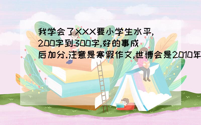 我学会了XXX要小学生水平,200字到300字,好的事成后加分.注意是寒假作文,世博会是2010年的事.