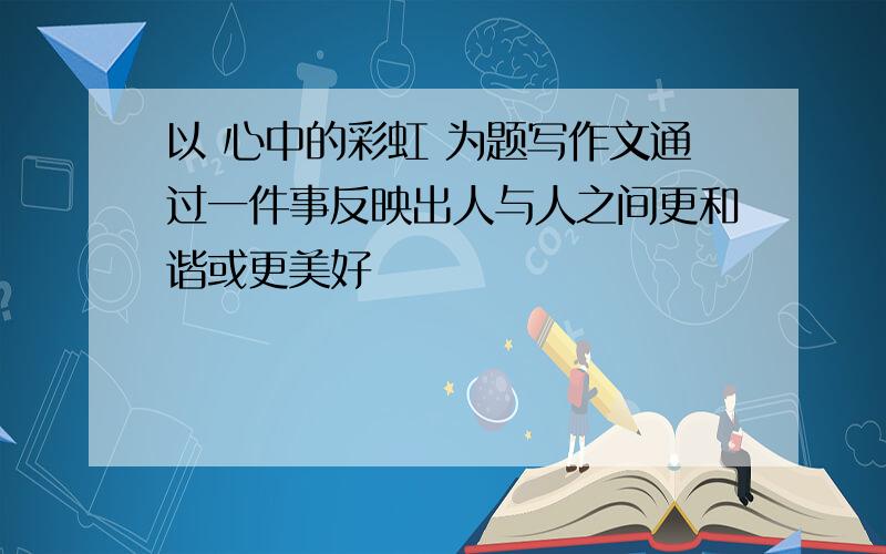 以 心中的彩虹 为题写作文通过一件事反映出人与人之间更和谐或更美好