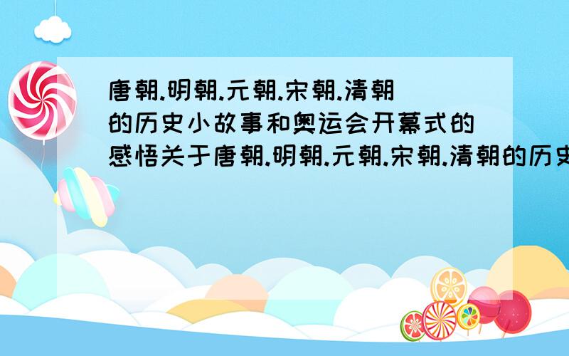 唐朝.明朝.元朝.宋朝.清朝的历史小故事和奥运会开幕式的感悟关于唐朝.明朝.元朝.宋朝.清朝的历史小故事各一个,并在最后写出感想,故事不用太长.另求一篇关于29届奥运会开幕式,里面蕴涵