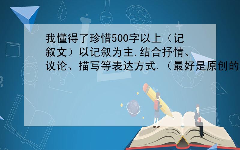 我懂得了珍惜500字以上（记叙文）以记叙为主,结合抒情、议论、描写等表达方式.（最好是原创的）（如果写得好的话,我会提升悬赏的）