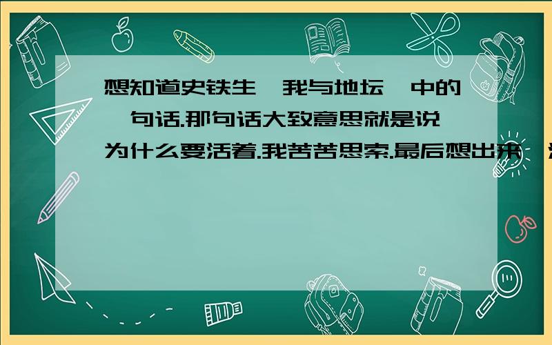 想知道史铁生《我与地坛》中的一句话.那句话大致意思就是说为什么要活着.我苦苦思索.最后想出来,活着本来就是一件必须接受的事,没有什么来由,如同一个任务,需要完成.我们必须忍受着