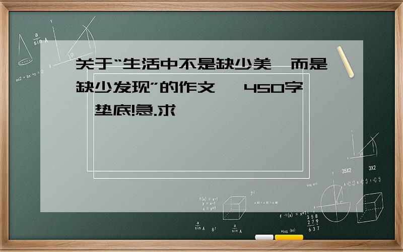 关于“生活中不是缺少美,而是缺少发现”的作文、 450字,垫底!急.求 ……