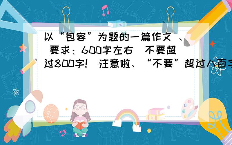 以“包容”为题的一篇作文 、 要求：600字左右（不要超过800字!）注意啦、“不要”超过八百字