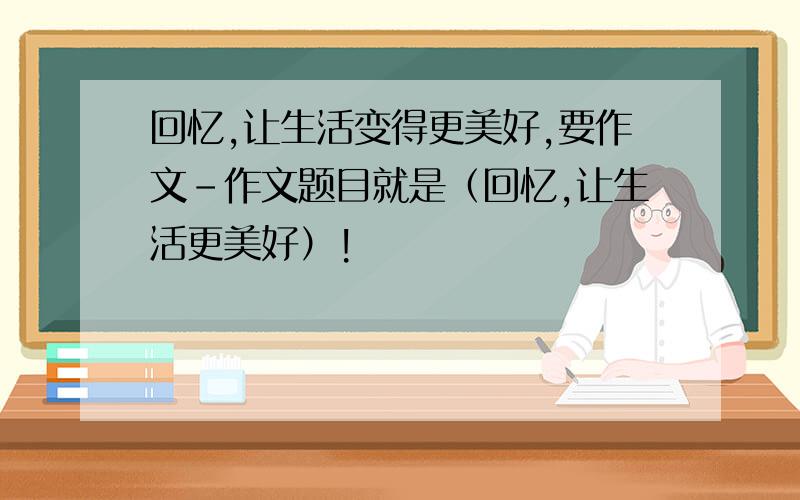 回忆,让生活变得更美好,要作文-作文题目就是（回忆,让生活更美好）!