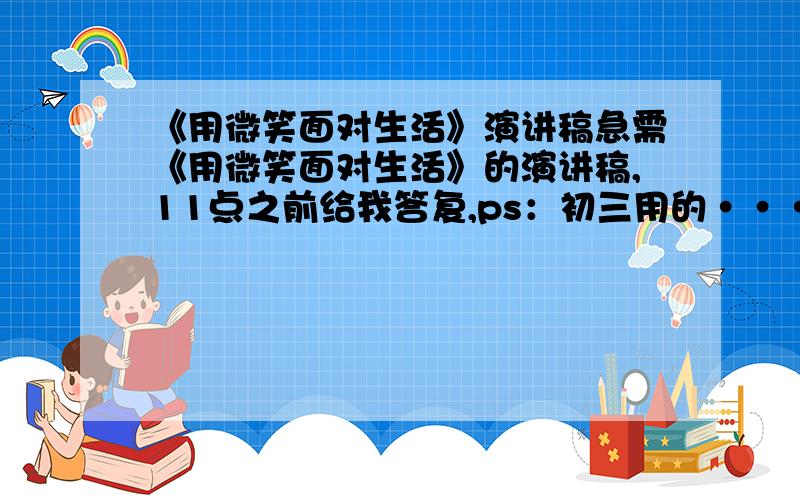 《用微笑面对生活》演讲稿急需《用微笑面对生活》的演讲稿,11点之前给我答复,ps：初三用的···