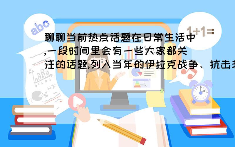 聊聊当前热点话题在日常生活中,一段时间里会有一些大家都关注的话题,列入当年的伊拉克战争、抗击非典、“神州”5号升天等等.最近的报纸、电视、街头巷尾的人们又在关注什么样的话题