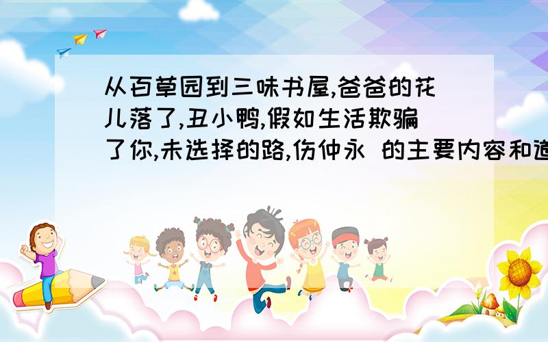 从百草园到三味书屋,爸爸的花儿落了,丑小鸭,假如生活欺骗了你,未选择的路,伤仲永 的主要内容和道理要有明白的道理,语句精炼,少废话,每篇课文60字左右.