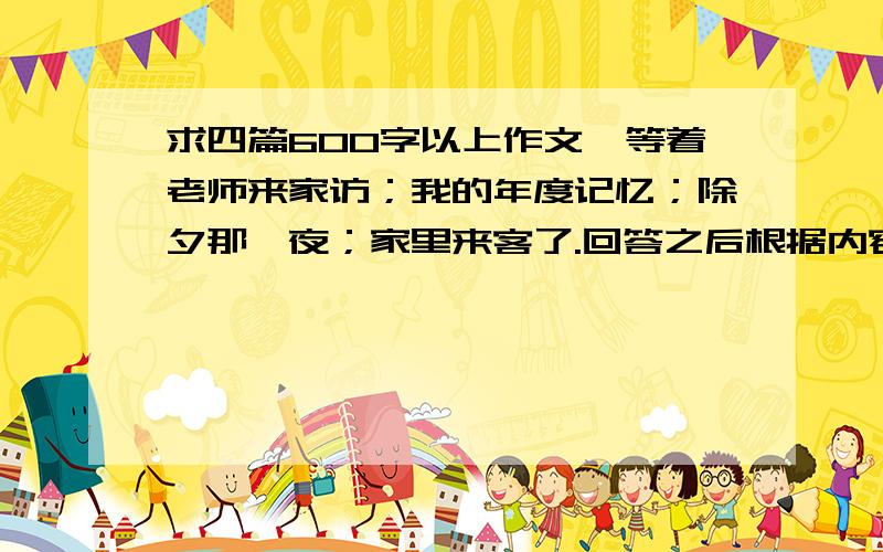 求四篇600字以上作文,等着老师来家访；我的年度记忆；除夕那一夜；家里来客了.回答之后根据内容我会再给积分600字左右.