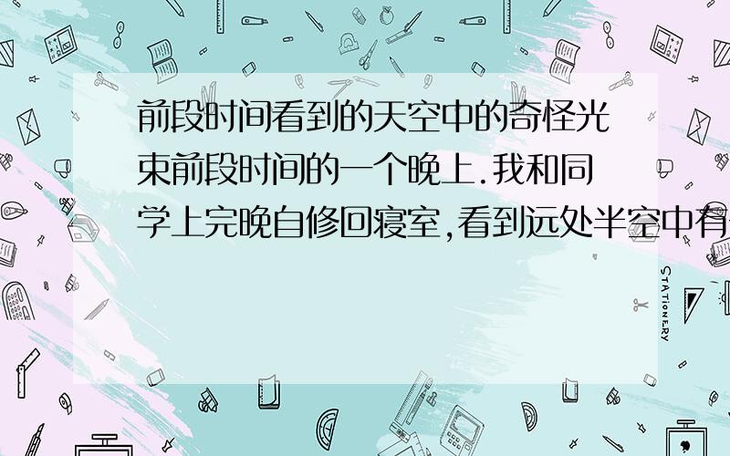 前段时间看到的天空中的奇怪光束前段时间的一个晚上.我和同学上完晚自修回寝室,看到远处半空中有一道竖着的奇怪光束.光束两边暗,中间却很亮.可能是探照灯的光束么?探照灯的光束不应