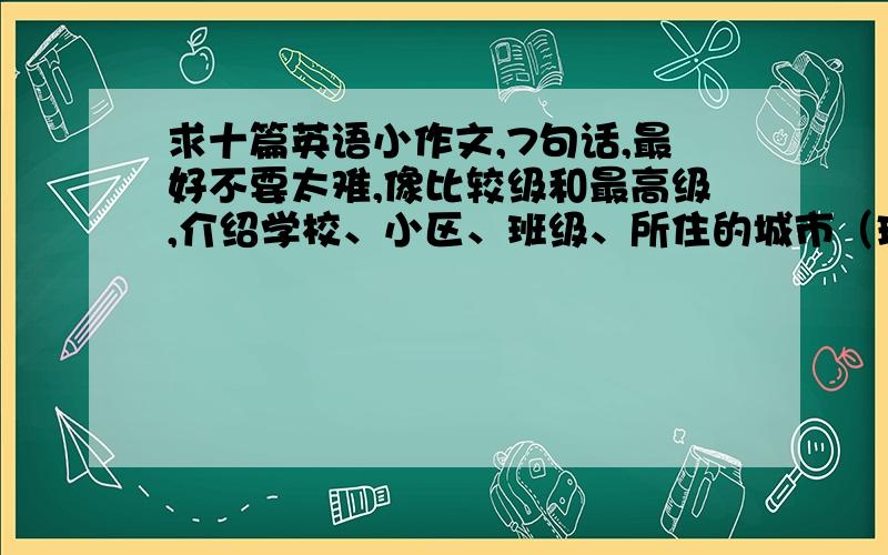 求十篇英语小作文,7句话,最好不要太难,像比较级和最高级,介绍学校、小区、班级、所住的城市（珠海）、自己的喜好一类的,一定要10篇,7句话或以上.