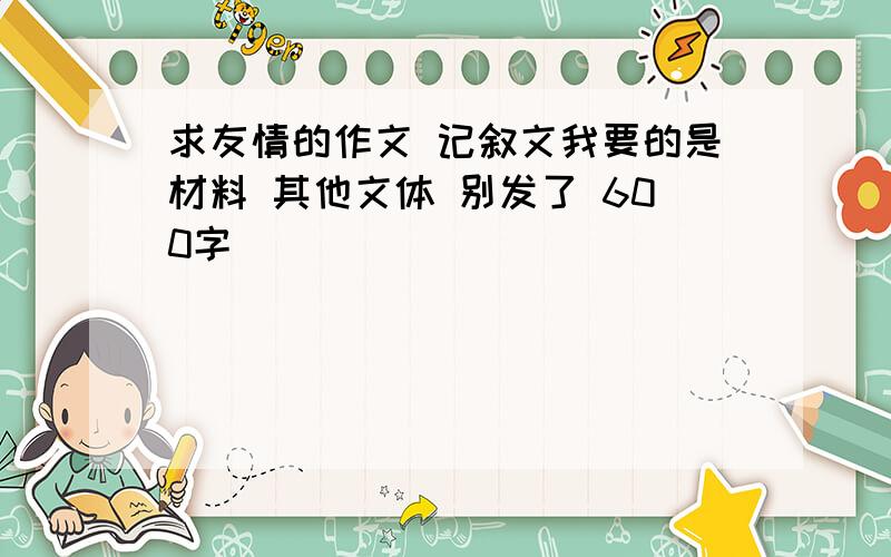 求友情的作文 记叙文我要的是材料 其他文体 别发了 600字