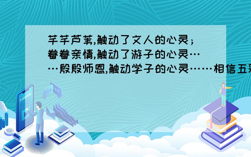 芊芊芦苇,触动了文人的心灵；眷眷亲情,触动了游子的心灵……殷殷师恩,触动学子的心灵……相信五彩斑斓的大千世界里,一定也会有许多触动你心灵的人和事.请以“————,触动了我的心