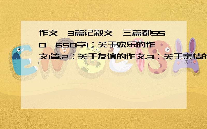 作文,3篇记叙文,三篇都550—650字1：关于欢乐的作文1篇.2：关于友谊的作文.3：关于亲情的作文.三篇记叙文,字数别太多,600左右.