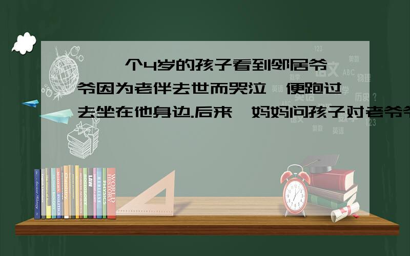 一 一个4岁的孩子看到邻居爷爷因为老伴去世而哭泣,便跑过去坐在他身边.后来,妈妈问孩子对老爷爷说了些什么,孩子回答：“我什么也没说,只是帮他一起哭.”二 一次下班回家的路上,我停车