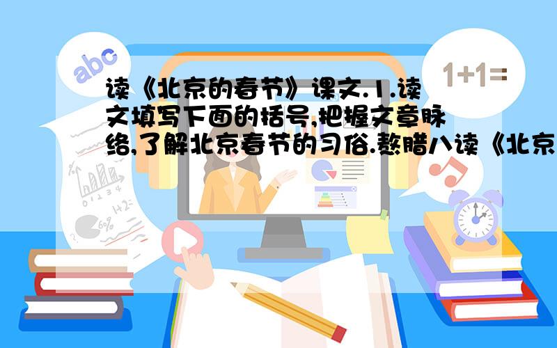 读《北京的春节》课文.1.读文填写下面的括号,把握文章脉络,了解北京春节的习俗.熬腊八读《北京的春节》课文.1.读文填写下面的括号,把握文章脉络,了解北京春节的习俗.熬腊八粥——（ ）