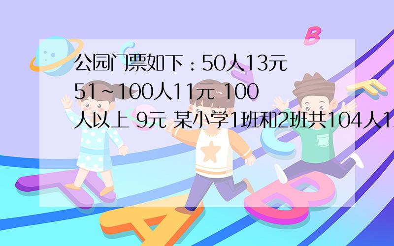 公园门票如下：50人13元 51~100人11元 100人以上 9元 某小学1班和2班共104人1班叫少,不足50人.经估算,如果两人个班以班为单位购票,要1240元.问：如果七年级一班单独组织去公园,怎样最省钱