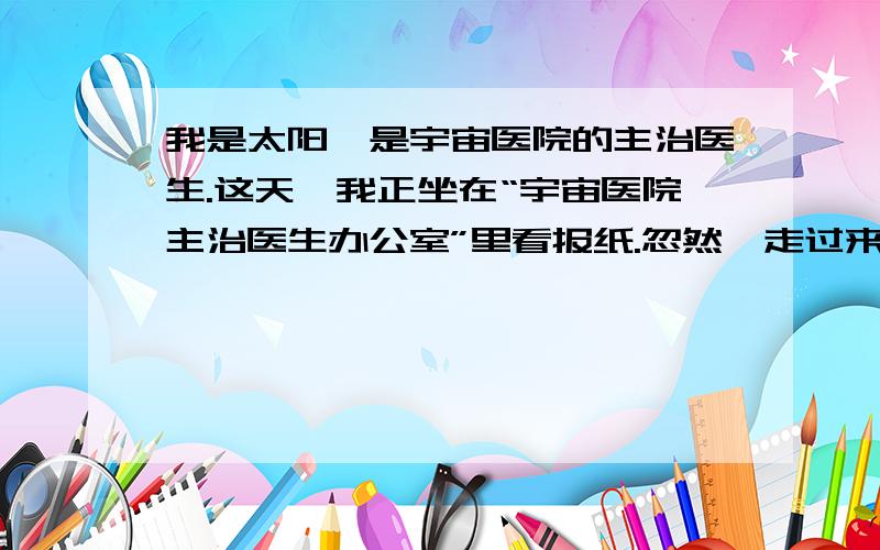 我是太阳,是宇宙医院的主治医生.这天,我正坐在“宇宙医院主治医生办公室”里看报纸.忽然,走过来一个黑糊糊的、满身冒着臭气的病人.我赶紧放下手中的报纸,请病人坐下.我端详了老半天,