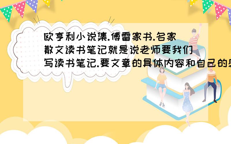 欧亨利小说集.傅雷家书.名家散文读书笔记就是说老师要我们写读书笔记.要文章的具体内容和自己的感想结合.,后天就要交作业了.字数最好大概750字左右.这几本的其中一本就可以