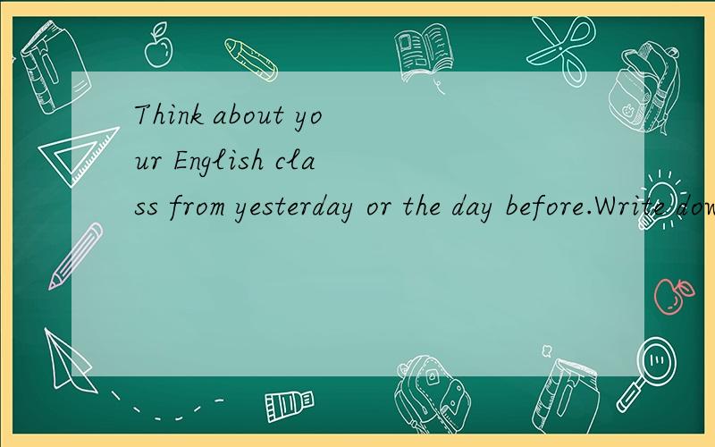 Think about your English class from yesterday or the day before.Write down these questions your answers.1 what did I learn?2 What did I do well?3 What did I confused about?4 What do I need help with?5 What do I want to know more about?6 What am going