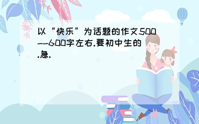 以“快乐”为话题的作文500--600字左右.要初中生的.急.