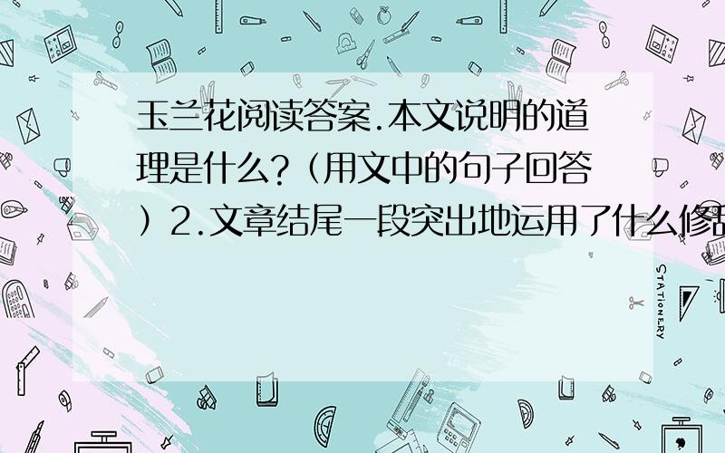 玉兰花阅读答案.本文说明的道理是什么?（用文中的句子回答）2.文章结尾一段突出地运用了什么修辞手法?有什么作用?3.