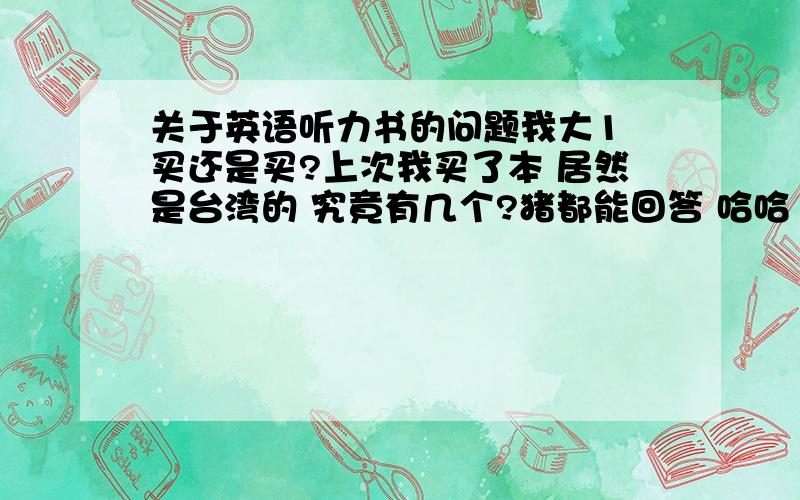 关于英语听力书的问题我大1 买还是买?上次我买了本 居然是台湾的 究竟有几个?猪都能回答 哈哈 开个玩笑 我没分的 希望知道的朋友帮个忙 我真的没分了 不然都给200分~1楼是猪