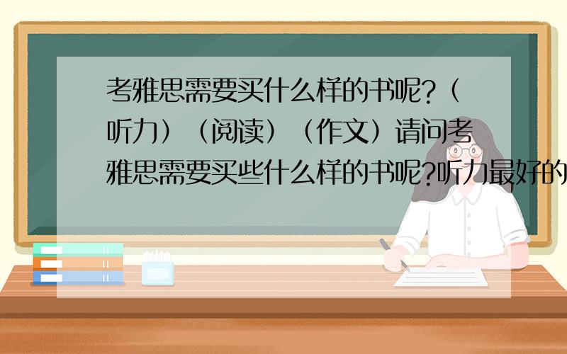 考雅思需要买什么样的书呢?（听力）（阅读）（作文）请问考雅思需要买些什么样的书呢?听力最好的是?作文最好的是?阅读最好的是?单词我买的是一本新东方的,我觉得有点难,老实说,还记