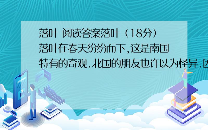 落叶 阅读答案落叶（18分）落叶在春天纷纷而下,这是南国特有的奇观.北国的朋友也许以为怪异.因为,在北方,落叶在秋而不在春.当峭厉的西风把天空刷得愈加高远的时候；当陌上阡头的孩子