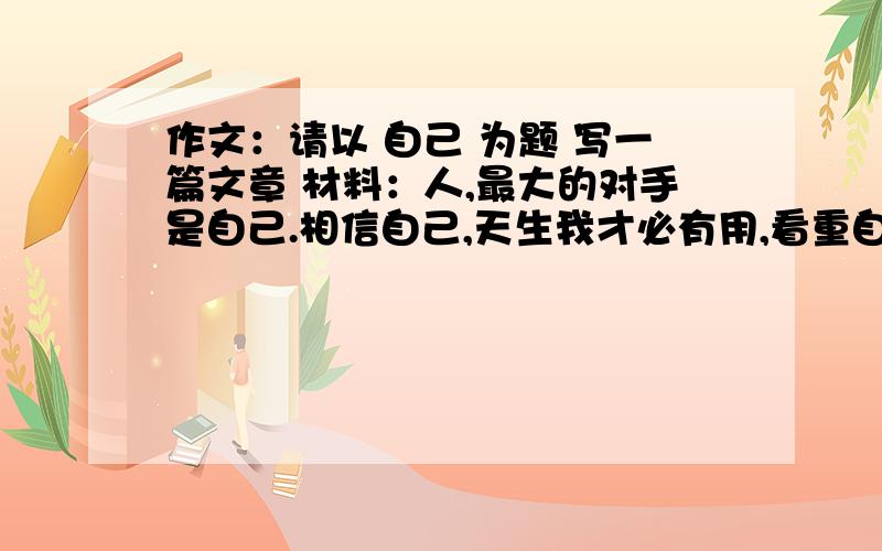 作文：请以 自己 为题 写一篇文章 材料：人,最大的对手是自己.相信自己,天生我才必有用,看重自己,万紫千红千红总是春,激励自己 直挂云帆济沧海,超越自己,无限风光在险峰……600字左右