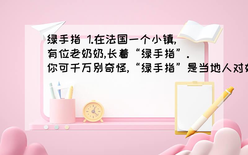 绿手指 1.在法国一个小镇,有位老奶奶,长着“绿手指”.你可千万别奇怪,“绿手指”是当地人对好园丁的称赞.2.一天,她在报上看到一条消息,园艺所重金悬赏纯白的金盏花.老奶奶想：金盏花,