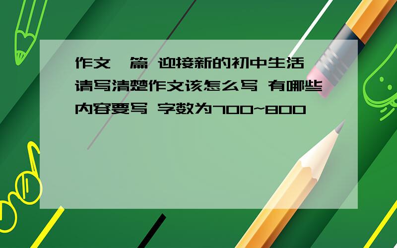 作文一篇 迎接新的初中生活 请写清楚作文该怎么写 有哪些内容要写 字数为700~800