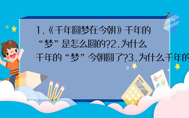 1.《千年圆梦在今朝》千年的“梦”是怎么圆的?2.为什么千年的“梦”今朝圆了?3.为什么千年的“梦”今朝能圆?你体会到了什么,从哪里体会到?要在2011年4月24日9点之前回答啊!