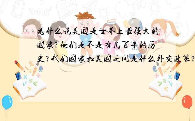 为什么说美国是世界上最强大的国家?他们是不是有几百年的历史?我们国家和美国之间是什么外交政策?英国与美国 哪个厉害如果高中留学的话 是去英国好 还是去美国好?