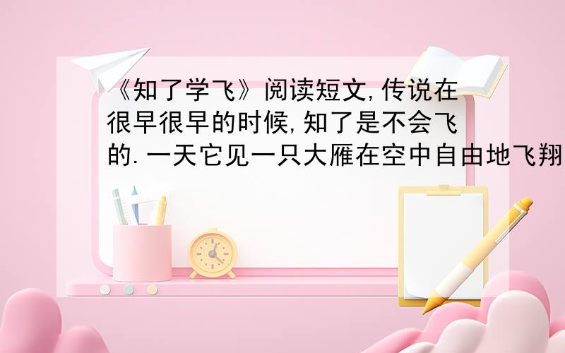 《知了学飞》阅读短文,传说在很早很早的时候,知了是不会飞的.一天它见一只大雁在空中自由地飞翔,十分羡慕.于是就请大雁教它学飞,大雁高兴地答应了.学飞是一件很艰苦的事情.知了很怕