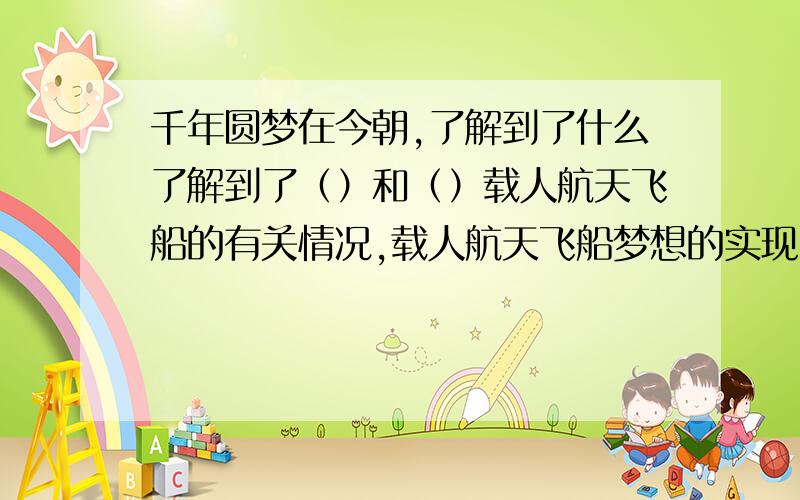 千年圆梦在今朝,了解到了什么了解到了（）和（）载人航天飞船的有关情况,载人航天飞船梦想的实现,让富有激情和魄力的炎黄子孙有了更高远跟绚丽的梦想——（ ）