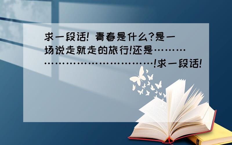 求一段话! 青春是什么?是一场说走就走的旅行!还是…………………………………!求一段话!        青春是什么?是一场说走就走的旅行!还是…………………………………!     跪求!