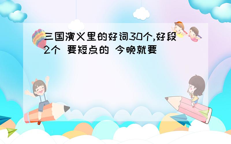 三国演义里的好词30个,好段2个 要短点的 今晚就要