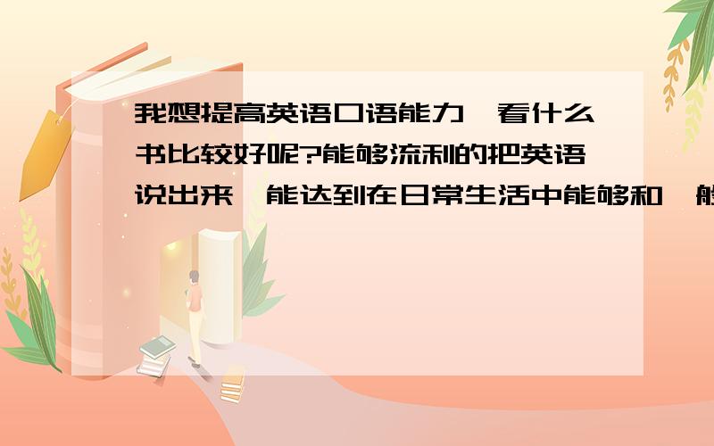 我想提高英语口语能力,看什么书比较好呢?能够流利的把英语说出来,能达到在日常生活中能够和一般的外国人对话的程度