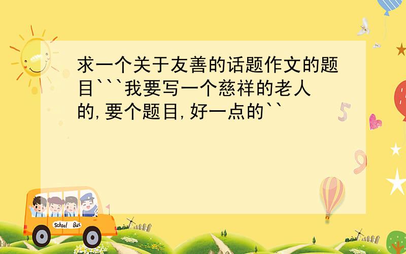 求一个关于友善的话题作文的题目```我要写一个慈祥的老人的,要个题目,好一点的``