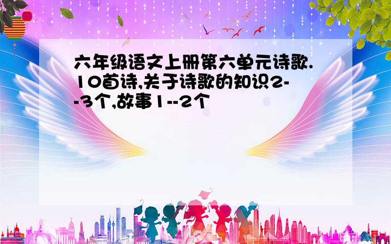 六年级语文上册第六单元诗歌.10首诗,关于诗歌的知识2--3个,故事1--2个