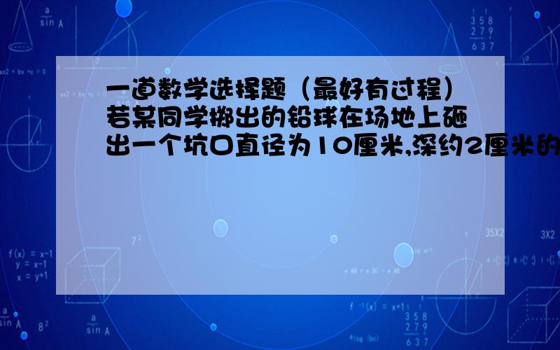 一道数学选择题（最好有过程）若某同学掷出的铅球在场地上砸出一个坑口直径为10厘米,深约2厘米的小坑,则该铅球的直径约（ ）.A.10cm  B.14.5cm  C.19.5cm  D.20cm