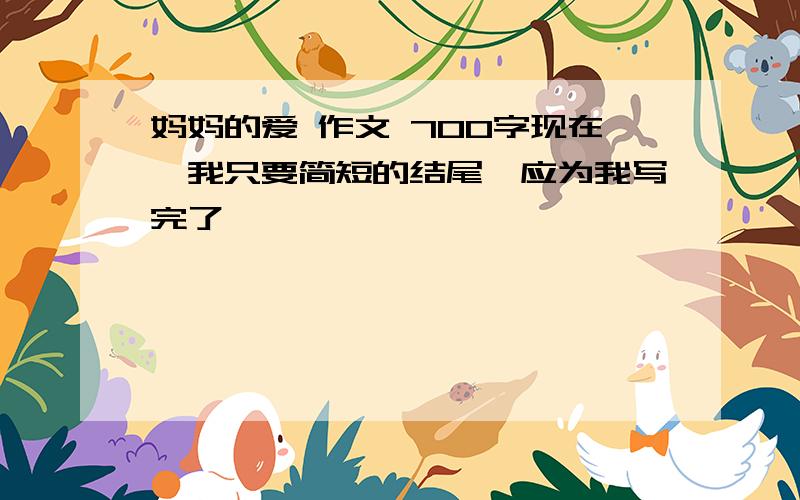 妈妈的爱 作文 700字现在,我只要简短的结尾,应为我写完了