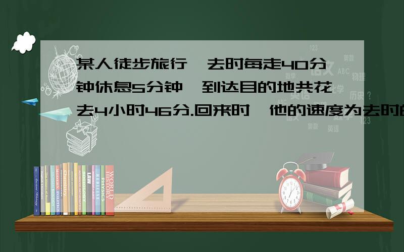 某人徒步旅行,去时每走40分钟休息5分钟,到达目的地共花去4小时46分.回来时,他的速度为去时的2倍,所以每走30分钟就休息10分钟.这样一来,他走回原地要花多少小时?