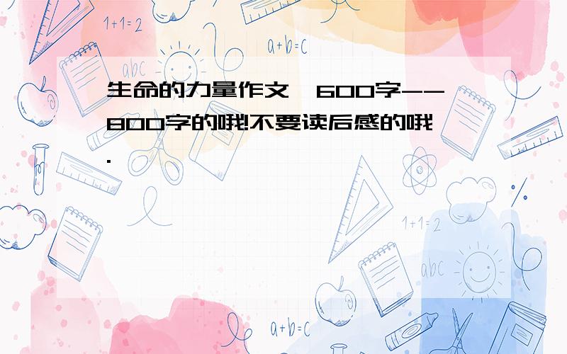 生命的力量作文,600字--800字的哦!不要读后感的哦.